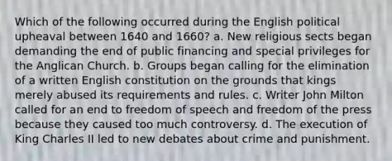 Which of the following occurred during the English political upheaval between 1640 and 1660? a. New religious sects began demanding the end of public financing and special privileges for the Anglican Church. b. Groups began calling for the elimination of a written English constitution on the grounds that kings merely abused its requirements and rules. c. Writer John Milton called for an end to freedom of speech and freedom of the press because they caused too much controversy. d. The execution of King Charles II led to new debates about crime and punishment.