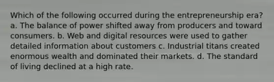 Which of the following occurred during the entrepreneurship era? a. The balance of power shifted away from producers and toward consumers. b. Web and digital resources were used to gather detailed information about customers c. Industrial titans created enormous wealth and dominated their markets. d. The standard of living declined at a high rate.