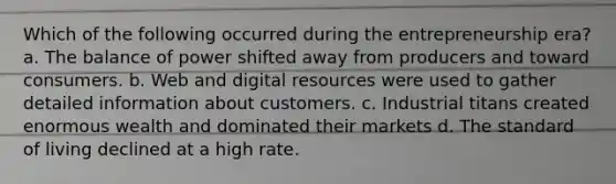 Which of the following occurred during the entrepreneurship era? a. The balance of power shifted away from producers and toward consumers. b. Web and digital resources were used to gather detailed information about customers. c. Industrial titans created enormous wealth and dominated their markets d. The standard of living declined at a high rate.