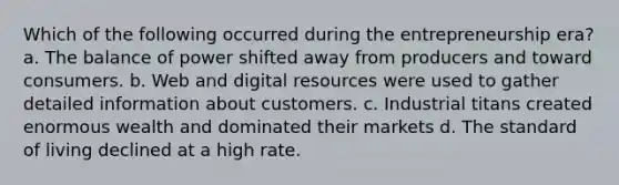 ​Which of the following occurred during the entrepreneurship era? a. The balance of power shifted away from producers and toward consumers. b. Web and digital resources were used to gather detailed information about customers. c. Industrial titans created enormous wealth and dominated their markets d. The standard of living declined at a high rate.