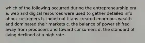 which of the following occurred during the entrepreneurship era a. web and digital resources were used to gather detailed info about customers b. industrial titans created enormous wealth and dominated their markets c. the balance of power shifted away from producers and toward consumers d. the standard of living declined at a high rate.