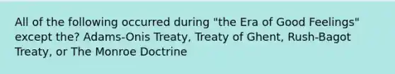 All of the following occurred during "the Era of Good Feelings" except the? Adams-Onis Treaty, Treaty of Ghent, Rush-Bagot Treaty, or The Monroe Doctrine