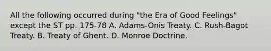 All the following occurred during "the Era of Good Feelings" except the ST pp. 175-78 A. Adams-Onis Treaty. C. Rush-Bagot Treaty. B. Treaty of Ghent. D. Monroe Doctrine.