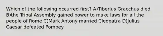 Which of the following occurred first? A)Tiberius Gracchus died B)the Tribal Assembly gained power to make laws for all the people of Rome C)Mark Antony married Cleopatra D)Julius Caesar defeated Pompey