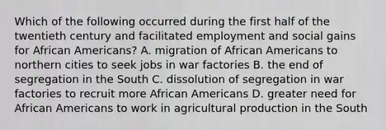 Which of the following occurred during the first half of the twentieth century and facilitated employment and social gains for African Americans? A. migration of African Americans to northern cities to seek jobs in war factories B. the end of segregation in the South C. dissolution of segregation in war factories to recruit more African Americans D. greater need for African Americans to work in agricultural production in the South