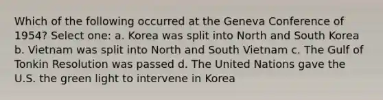 Which of the following occurred at the Geneva Conference of 1954? Select one: a. Korea was split into North and South Korea b. Vietnam was split into North and South Vietnam c. The Gulf of Tonkin Resolution was passed d. The United Nations gave the U.S. the green light to intervene in Korea