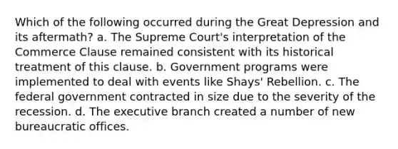 Which of the following occurred during the Great Depression and its aftermath? a. The Supreme Court's interpretation of the Commerce Clause remained consistent with its historical treatment of this clause. b. Government programs were implemented to deal with events like Shays' Rebellion. c. The federal government contracted in size due to the severity of the recession. d. The executive branch created a number of new bureaucratic offices.