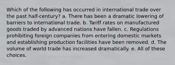 Which of the following has occurred in international trade over the past half-century? a. There has been a dramatic lowering of barriers to international trade. b. Tariff rates on manufactured goods traded by advanced nations have fallen. c. Regulations prohibiting foreign companies from entering domestic markets and establishing production facilities have been removed. d. The volume of world trade has increased dramatically. e. All of these choices.