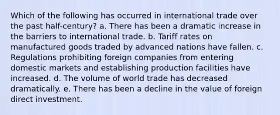 Which of the following has occurred in international trade over the past half-century? a. There has been a dramatic increase in the barriers to international trade. b. Tariff rates on manufactured goods traded by advanced nations have fallen. c. Regulations prohibiting foreign companies from entering domestic markets and establishing production facilities have increased. d. The volume of world trade has decreased dramatically. e. There has been a decline in the value of foreign direct investment.