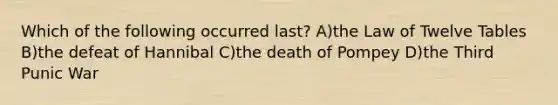 Which of the following occurred last? A)the Law of Twelve Tables B)the defeat of Hannibal C)the death of Pompey D)the Third Punic War