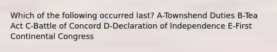 Which of the following occurred last? A-Townshend Duties B-Tea Act C-Battle of Concord D-Declaration of Independence E-First Continental Congress