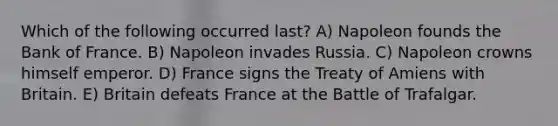 Which of the following occurred last? A) Napoleon founds the Bank of France. B) Napoleon invades Russia. C) Napoleon crowns himself emperor. D) France signs the Treaty of Amiens with Britain. E) Britain defeats France at the Battle of Trafalgar.