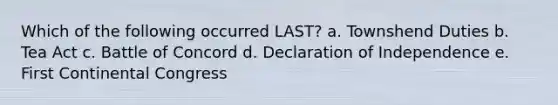 Which of the following occurred LAST? a. Townshend Duties b. Tea Act c. Battle of Concord d. Declaration of Independence e. First Continental Congress