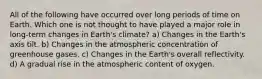 All of the following have occurred over long periods of time on Earth. Which one is not thought to have played a major role in long-term changes in Earth's climate? a) Changes in the Earth's axis tilt. b) Changes in the atmospheric concentration of greenhouse gases. c) Changes in the Earth's overall reflectivity. d) A gradual rise in the atmospheric content of oxygen.