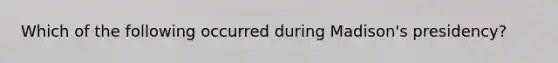 Which of the following occurred during Madison's presidency?