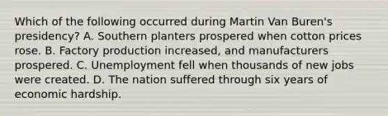 Which of the following occurred during Martin Van Buren's presidency? A. Southern planters prospered when cotton prices rose. B. Factory production increased, and manufacturers prospered. C. Unemployment fell when thousands of new jobs were created. D. The nation suffered through six years of economic hardship.