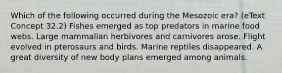 Which of the following occurred during the Mesozoic era? (eText Concept 32.2) Fishes emerged as top predators in marine food webs. Large mammalian herbivores and carnivores arose. Flight evolved in pterosaurs and birds. Marine reptiles disappeared. A great diversity of new body plans emerged among animals.