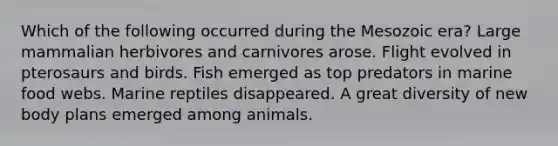 Which of the following occurred during the Mesozoic era? Large mammalian herbivores and carnivores arose. Flight evolved in pterosaurs and birds. Fish emerged as top predators in marine food webs. Marine reptiles disappeared. A great diversity of new body plans emerged among animals.