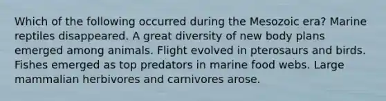 Which of the following occurred during the Mesozoic era? Marine reptiles disappeared. A great diversity of new body plans emerged among animals. Flight evolved in pterosaurs and birds. Fishes emerged as top predators in marine food webs. Large mammalian herbivores and carnivores arose.