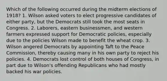 Which of the following occurred during the midterm elections of 1918? 1. Wilson asked voters to elect progressive candidates of either party, but the Democrats still took the most seats in Congress. 2. Laborers, eastern businessmen, and western farmers expressed support for Democratic policies, especially due to the policies Wilson made to benefit the wheat crop. 3. Wilson angered Democrats by appointing Taft to the Peace Commission, thereby causing many in his own party to reject his policies. 4. Democrats lost control of both houses of Congress, in part due to Wilson's offending Republicans who had mostly backed his war policies.