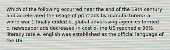 Which of the following occurred near the end of the 19th century and accelerated the usage of print ads by manufacturers? a. world war 1 finally ended b. global advertising agencies formed c. newspaper ads decreased in cost d. the US reached a 90% literacy rate e. english was established as the official language of the US