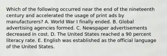 Which of the following occurred near the end of the nineteenth century and accelerated the usage of print ads by manufacturers? A. World War I finally ended. B. Global advertising agencies formed. C. Newspaper advertisements decreased in cost. D. The United States reached a 90 percent literacy rate. E. English was established as the official language of the United States.