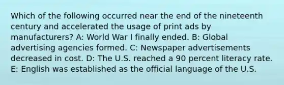 Which of the following occurred near the end of the nineteenth century and accelerated the usage of print ads by manufacturers? A: World War I finally ended. B: Global advertising agencies formed. C: Newspaper advertisements decreased in cost. D: The U.S. reached a 90 percent literacy rate. E: English was established as the official language of the U.S.