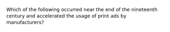 Which of the following occurred near the end of the nineteenth century and accelerated the usage of print ads by manufacturers?