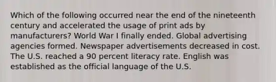 Which of the following occurred near the end of the nineteenth century and accelerated the usage of print ads by manufacturers? World War I finally ended. Global advertising agencies formed. Newspaper advertisements decreased in cost. The U.S. reached a 90 percent literacy rate. English was established as the official language of the U.S.