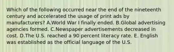 Which of the following occurred near the end of the nineteenth century and accelerated the usage of print ads by manufacturers? A.World War I finally ended. B.Global advertising agencies formed. C.Newspaper advertisements decreased in cost. D.The U.S. reached a 90 percent literacy rate. E. English was established as the official language of the U.S.