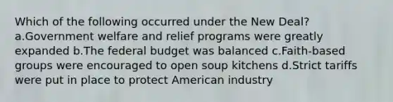 Which of the following occurred under <a href='https://www.questionai.com/knowledge/kJSTumESvi-the-new-deal' class='anchor-knowledge'>the new deal</a>? a.Government welfare and relief programs were greatly expanded b.<a href='https://www.questionai.com/knowledge/kS29NErBPI-the-federal-budget' class='anchor-knowledge'>the federal budget</a> was balanced c.Faith-based groups were encouraged to open soup kitchens d.Strict tariffs were put in place to protect American industry