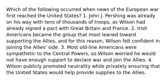 Which of the following occurred when news of the European war first reached the United States? 1. John J. Pershing was already on his way with tens of thousands of troops, as Wilson had already signed a pact with Great Britain and France. 2. Irish Americans became the group that most leaned toward supporting the Allies, and for this reason, Wilson felt confident in joining the Allies' side. 3. Most old-line Americans were sympathetic to the Central Powers, so Wilson worried he would not have enough support to declare war and join the Allies. 4. Wilson publicly promoted neutrality while privately ensuring that the United States would help provide supplies to the Allies.