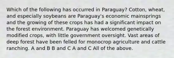 Which of the following has occurred in Paraguay? Cotton, wheat, and especially soybeans are Paraguay's economic mainsprings and the growing of these crops has had a significant impact on the forest environment. Paraguay has welcomed genetically modified crops, with little government oversight. Vast areas of deep forest have been felled for monocrop agriculture and cattle ranching. A and B B and C A and C All of the above.