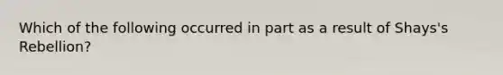 Which of the following occurred in part as a result of Shays's Rebellion?