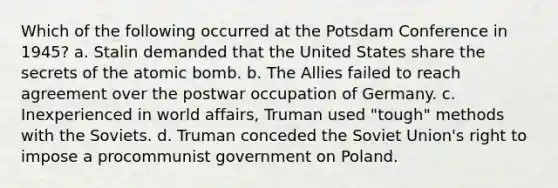 Which of the following occurred at the Potsdam Conference in 1945? a. Stalin demanded that the United States share the secrets of the atomic bomb. b. The Allies failed to reach agreement over the postwar occupation of Germany. c. Inexperienced in world affairs, Truman used "tough" methods with the Soviets. d. Truman conceded the Soviet Union's right to impose a procommunist government on Poland.