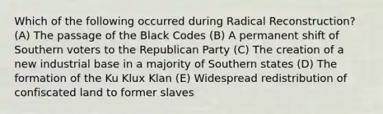 Which of the following occurred during Radical Reconstruction? (A) The passage of the Black Codes (B) A permanent shift of Southern voters to the Republican Party (C) The creation of a new industrial base in a majority of Southern states (D) The formation of the Ku Klux Klan (E) Widespread redistribution of confiscated land to former slaves