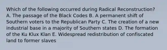 Which of the following occurred during Radical Reconstruction? A. The passage of the Black Codes B. A permanent shift of Southern voters to the Republican Party C. The creation of a new industrial base in a majority of Southern states D. The formation of the Ku Klux Klan E. Widespread redistribution of confiscated land to former slaves