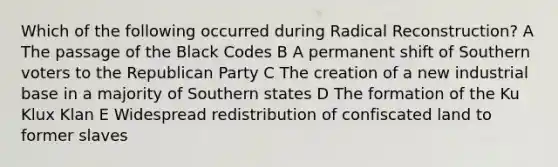 Which of the following occurred during Radical Reconstruction? A The passage of the Black Codes B A permanent shift of Southern voters to the Republican Party C The creation of a new industrial base in a majority of Southern states D The formation of the Ku Klux Klan E Widespread redistribution of confiscated land to former slaves