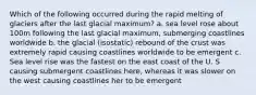 Which of the following occurred during the rapid melting of glaciers after the last glacial maximum? a. sea level rose about 100m following the last glacial maximum, submerging coastlines worldwide b. the glacial (isostatic) rebound of the crust was extremely rapid causing coastlines worldwide to be emergent c. Sea level rise was the fastest on the east coast of the U. S causing submergent coastlines here, whereas it was slower on the west causing coastlines her to be emergent