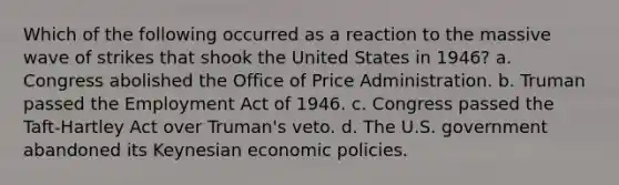 Which of the following occurred as a reaction to the massive wave of strikes that shook the United States in 1946? a. Congress abolished the Office of Price Administration. b. Truman passed the Employment Act of 1946. c. Congress passed the Taft-Hartley Act over Truman's veto. d. The U.S. government abandoned its Keynesian economic policies.