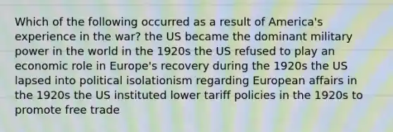 Which of the following occurred as a result of America's experience in the war? the US became the dominant military power in the world in the 1920s the US refused to play an economic role in Europe's recovery during the 1920s the US lapsed into political isolationism regarding European affairs in the 1920s the US instituted lower tariff policies in the 1920s to promote free trade