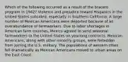 Which of the following occurred as a result of the bracero program in 1942? Violence and prejudice toward Hispanics in the United States subsided, especially in Southern California. A large number of Mexican Americans were deported because of an overabundance of farmworkers. Due to labor shortages in American farm counties, Mexico agreed to send seasonal farmworkers to the United States on yearlong contracts. Mexican Americans, along with other minority groups, were forbidden from joining the U.S. military. The populations of western cities fell dramatically as Mexican Americans moved to urban areas on the East Coast.