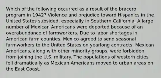 Which of the following occurred as a result of the bracero program in 1942? Violence and prejudice toward Hispanics in the United States subsided, especially in Southern California. A large number of Mexican Americans were deported because of an overabundance of farmworkers. Due to labor shortages in American farm counties, Mexico agreed to send seasonal farmworkers to the United States on yearlong contracts. Mexican Americans, along with other minority groups, were forbidden from joining the U.S. military. The populations of western cities fell dramatically as Mexican Americans moved to urban areas on the East Coast.