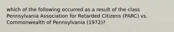 which of the following occurred as a result of the class Pennsylvania Association for Retarded Citizens (PARC) vs. Commonwealth of Pennsylvania (1972)?