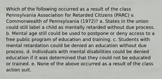 Which of the following occurred as a result of the class Pennsylvania Association for Retarded Citizens (PARC) v. Commonwealth of Pennsylvania (1972)? a. States in the union could still label a child as mentally retarded without due process. b. Mental age still could be used to postpone or deny access to a free public program of education and training. c. Students with mental retardation could be denied an education without due process. d. Individuals with mental disabilities could be denied education if it was determined that they could not be educated or trained. e. None of the above occurred as a result of the class action suit.