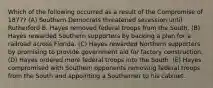 Which of the following occurred as a result of the Compromise of 1877? (A) Southern Democrats threatened secession until Rutherford B. Hayes removed federal troops from the South. (B) Hayes rewarded Southern supporters by backing a plan for a railroad across Florida. (C) Hayes rewarded Northern supporters by promising to provide government aid for factory construction. (D) Hayes ordered more federal troops into the South. (E) Hayes compromised with Southern opponents removing federal troops from the South and appointing a Southerner to his cabinet.