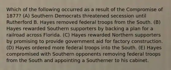 Which of the following occurred as a result of the Compromise of 1877? (A) Southern Democrats threatened secession until Rutherford B. Hayes removed federal troops from the South. (B) Hayes rewarded Southern supporters by backing a plan for a railroad across Florida. (C) Hayes rewarded Northern supporters by promising to provide government aid for factory construction. (D) Hayes ordered more federal troops into the South. (E) Hayes compromised with Southern opponents removing federal troops from the South and appointing a Southerner to his cabinet.