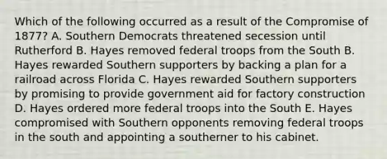 Which of the following occurred as a result of the Compromise of 1877? A. Southern Democrats threatened secession until Rutherford B. Hayes removed federal troops from the South B. Hayes rewarded Southern supporters by backing a plan for a railroad across Florida C. Hayes rewarded Southern supporters by promising to provide government aid for factory construction D. Hayes ordered more federal troops into the South E. Hayes compromised with Southern opponents removing federal troops in the south and appointing a southerner to his cabinet.