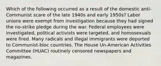 Which of the following occurred as a result of the domestic anti-Communist scare of the late 1940s and early 1950s? Labor unions were exempt from investigation because they had signed the no-strike pledge during the war. Federal employees were investigated, political activists were targeted, and homosexuals were fired. Many radicals and illegal immigrants were deported to Communist-bloc countries. The House Un-American Activities Committee (HUAC) routinely censored newspapers and magazines.