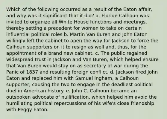 Which of the following occurred as a result of the Eaton affair, and why was it significant that it did? a. Floride Calhoun was invited to organize all White House functions and meetings, thereby setting a precedent for women to take on certain influential political roles b. Martin Van Buren and John Eaton willingly left the cabinet to open the way for Jackson to force the Calhoun supporters on it to resign as well and, thus, for the appointment of a brand new cabinet. c. The public regained widespread trust in Jackson and Van Buren, which helped ensure that Van Buren would stay on as secretary of war during the Panic of 1837 and resulting foreign conflict. d. Jackson fired John Eaton and replaced him with Samuel Ingham, a Calhoun supporter, causing the two to engage in the deadliest political duel in American history. e. John C. Calhoun became an outspoken advocate of nullification, which helped him avoid the humiliating political repercussions of his wife's close friendship with Peggy Eaton.